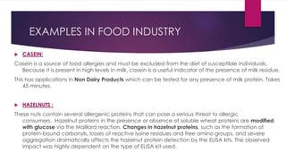 EXAMPLES IN FOOD INDUSTRY
 CASEIN:
Casein is a source of food allergies and must be excluded from the diet of susceptible individuals.
Because it is present in high levels in milk, casein is a useful indicator of the presence of milk residue.
This has applications in Non Dairy Products which can be tested for any presence of milk protein. Takes
45 minutes.
 HAZELNUTS :
These nuts contain several allergenic proteins that can pose a serious threat to allergic
consumers. Hazelnut proteins in the presence or absence of soluble wheat proteins are modified
with glucose via the Maillard reaction. Changes in hazelnut proteins, such as the formation of
protein-bound carbonyls, losses of reactive lysine residues and free amino groups, and severe
aggregation dramatically affects the hazelnut protein detection by the ELISA kits. The observed
impact was highly dependent on the type of ELISA kit used.
 