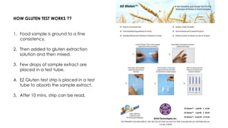 HOW GLUTEN TEST WORKS ??
1. Food sample is ground to a fine
consistency.
2. Then added to gluten extraction
solution and then mixed.
3. Few drops of sample extract are
placed in a test tube.
4. EZ Gluten test strip is placed in a test
tube to absorb the sample extract.
5. After 10 mins, strip can be read.
 