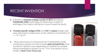 RECENT INVENTION
 Scientists at Imperial College London in 2012 developed
PLASMONIC ELISA technology for detecting a variety of
pathogens that needs nothing but a eye to read the results.
 Prostate specific antigen (PSA) and HIV-1 capsid antigen p24
were detected in whole serum at the ultralow concentration of
1 × 10−18 g ml−1.
 When blood serum is introduced into a small plastic bottle
containing a special mix that includes gold nanoparticles, they
combine in specific ways depending on whether an analyte
being investigated is present or not. If it is, the solution turns a
shade of blue; if not, it turns red.
 