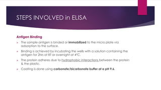 STEPS INVOLVED in ELISA
Antigen Binding
 The sample antigen is binded or immobilized to the micro plate via
adsorption to the surface.
 Binding is achieved by incubating the wells with a solution containing the
antigen for 2hrs at RT or overnight at 4°C.
 The protein adheres due to hydrophobic interactions between the protein
& the plastic.
 Coating is done using carbonate/bicarbonate buffer at a pH 9.6.
 