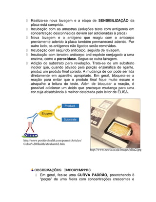  Realiza-se nova lavagem e a etapa de SENSIBILIZAÇÃO da
placa está cumprida.
 Incubação com as amostras (soluções teste com antígenos em
concentração desconhecida devem ser adicionadas à placa)
 Nova lavagem e o antígeno que reagiu com o anticorpo
previamente aderido à placa também permanecerá aderido. Por
outro lado, os antígenos não ligados serão removidos.
 Incubação com segundo anticorpo, seguida de lavagem.
 Incubação com terceiro anticorpo anti-espécie conjugado a uma
enzima, como a peroxidase. Segue-se outra lavagem.
 Adição de substrato para revelação. Trata-se de um substrato
incolor que, quando ativado pela porção enzimática do ligante,
produz um produto final corado. A mudança de cor pode ser lida
diretamente em aparelho apropriado. Em geral, bloqueia-se a
reação para evitar que o produto final fique muito escuro e
atrapalhe a leitura do teste. Além de bloquear a reação, é
possível adicionar um ácido que provoque mudança para uma
cor cuja absorbância é melhor detectada pelo leitor de ELISA.
OBSERVAÇÕES IMPORTANTES
 Em geral, faz-se uma CURVA PADRÃO, preenchendo 8
“poços” de uma fileira com concentrações crescentes e
http://www.positivehealth.com/permit/Articles/
Colon%20Health/abraham62.htm
http://www.netria.co.uk/images/elisa2.jpg
 