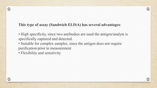 This type of assay (Sandwich ELISA) has several advantages:
• High specificity, since two antibodies are used the antigen/analyte is
specifically captured and detected.
• Suitable for complex samples, since the antigen does not require
purification prior to measurement
• Flexibility and sensitivity
 