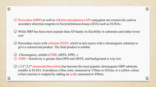 ☺ Peroxidase (HRP) as well as Alkaline phosphatase (AP) conjugates are extensively used as
secondary detection reagents in EnzymeImmunoAssays (EIA) such as ELISAs
☺ While HRP has been more popular than AP thanks its flexibility in substrates and rather lower
cost
☺ Peroxidase reacts with substrate H2O2, which in turn reacts with a chromogenic substrate to
give a colored end product. The final product is soluble
☺ Chromogenic, soluble (TMB, ABTS, OPD...)
☺ TMB = Sensitivity is greater than OPD and ABTS, and background is very low
☺ ( 3,3‟,5,5‟-tetramethylbenzidine) has become the most popular chromogenic HRP substrate,
notably in ELISA. It produces a blue color, measured at 370nm or 652nm, or a yellow colour
(when reaction is stopped by adding an acid), measured at 450nm.
 