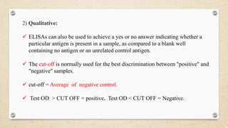 2) Qualitative:
 ELISAs can also be used to achieve a yes or no answer indicating whether a
particular antigen is present in a sample, as compared to a blank well
containing no antigen or an unrelated control antigen.
 The cut-off is normally used for the best discrimination between "positive" and
"negative" samples.
 cut-off = Average of negative control.
 Test OD > CUT OFF = positive, Test OD < CUT OFF = Negative.
 