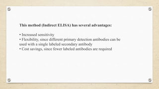 This method (Indirect ELISA) has several advantages:
• Increased sensitivity
• Flexibility, since different primary detection antibodies can be
used with a single labeled secondary antibody
• Cost savings, since fewer labeled antibodies are required
 