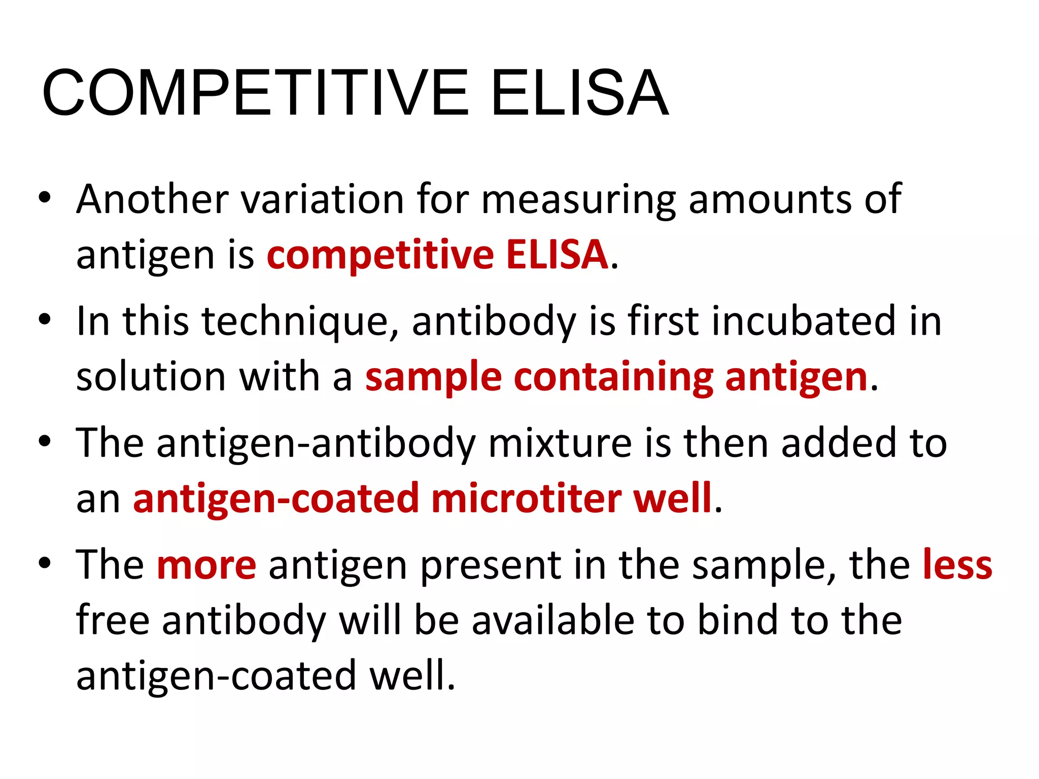 COMPETITIVE ELISA
• Another variation for measuring amounts of
antigen is competitive ELISA.
• In this technique, antibody is first incubated in
solution with a sample containing antigen.
• The antigen-antibody mixture is then added to
an antigen-coated microtiter well.
• The more antigen present in the sample, the less
free antibody will be available to bind to the
antigen-coated well.
 