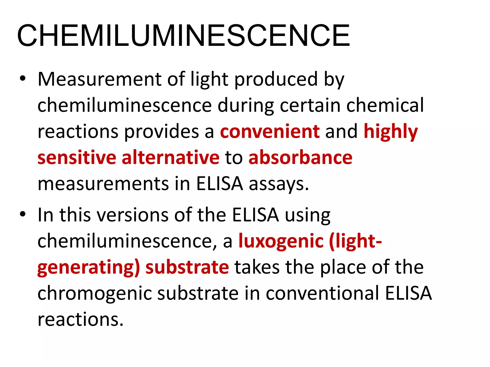 CHEMILUMINESCENCE
• Measurement of light produced by
chemiluminescence during certain chemical
reactions provides a convenient and highly
sensitive alternative to absorbance
measurements in ELISA assays.
• In this versions of the ELISA using
chemiluminescence, a luxogenic (light-
generating) substrate takes the place of the
chromogenic substrate in conventional ELISA
reactions.
 