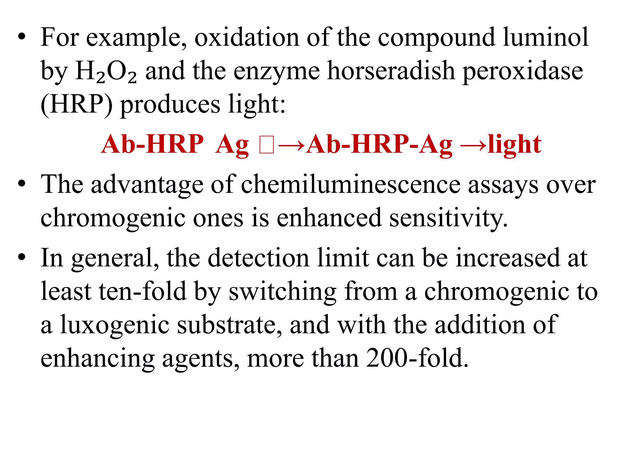 • For example, oxidation of the compound luminol
by H₂O₂ and the enzyme horseradish peroxidase
(HRP) produces light:
Ab-HRP Ag →Ab-HRP-Ag →light
• The advantage of chemiluminescence assays over
chromogenic ones is enhanced sensitivity.
• In general, the detection limit can be increased at
least ten-fold by switching from a chromogenic to
a luxogenic substrate, and with the addition of
enhancing agents, more than 200-fold.
 