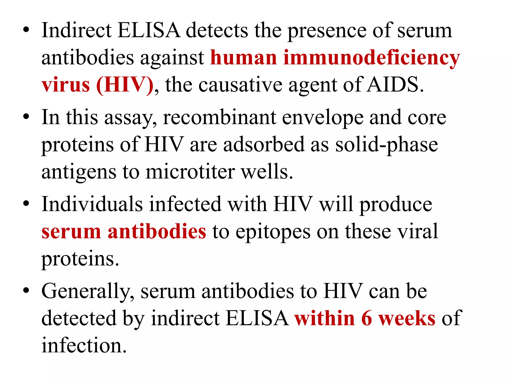 • Indirect ELISA detects the presence of serum
antibodies against human immunodeficiency
virus (HIV), the causative agent of AIDS.
• In this assay, recombinant envelope and core
proteins of HIV are adsorbed as solid-phase
antigens to microtiter wells.
• Individuals infected with HIV will produce
serum antibodies to epitopes on these viral
proteins.
• Generally, serum antibodies to HIV can be
detected by indirect ELISA within 6 weeks of
infection.
 