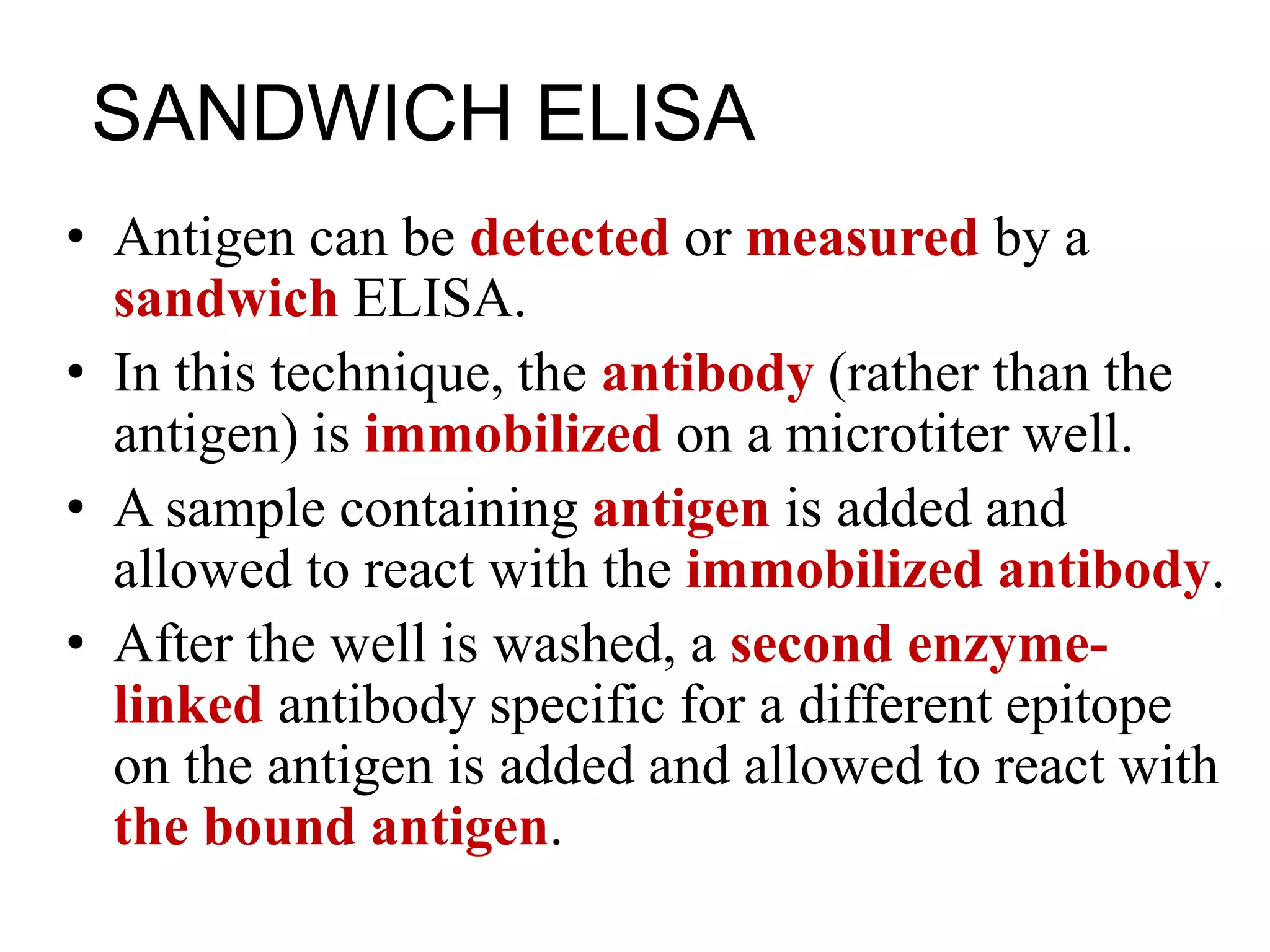 SANDWICH ELISA
• Antigen can be detected or measured by a
sandwich ELISA.
• In this technique, the antibody (rather than the
antigen) is immobilized on a microtiter well.
• A sample containing antigen is added and
allowed to react with the immobilized antibody.
• After the well is washed, a second enzyme-
linked antibody specific for a different epitope
on the antigen is added and allowed to react with
the bound antigen.
 