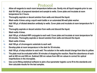 Protocol
1. Allow all reagents to reach room temperature before use. Gently mix all liquid reagents prior to use.
2. Add 50-100 µL of prepared standard and sample to wells. Cover plate and incubate at room
temperature for 2 hours.
3. Thoroughly aspirate or decant solution from wells and discard the liquid.
4. Wash wells 4 times using a squirt wash bottle or an automated 96-well plate washer.
5. Add 100 µL of diluted detection antibody to wells. Cover plate and incubate at room temperature for 1
hour.
6. Thoroughly aspirate or decant solution from wells and discard the liquid.
7. Wash wells 4 times.
8. Add 100 µL of diluted HRP conjugate to each well. Cover plate and incubate at room temperature for
30 minutes. Thoroughly aspirate or decant solution from wells and discard the liquid.
9. Wash wells 4 times.
10. Add 100 µL of chromogenic substrate to each well.
11. Develop plate at room temperature in the dark for 30 minutes.
12. Add 100 µL of stop solution to each well. The solution in the wells should change from blue to yellow.
13. The plate must be evaluated within 30 minutes of stopping the reaction. Read the absorbance of each
well at 450 nm and 550 nm. Subtract 550 nm values from 450 nm values to correct for optical
imperfections in the microplate.
14. Use curve-fitting statistical software to plot a four-parameter logistic curve fit to the standards and
then calculate results for the test samples.
 