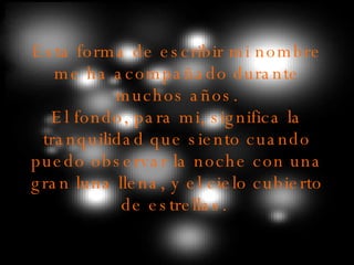 Esta forma de escribir mi nombre me ha acompañado durante muchos años. El fondo, para mi, significa la tranquilidad que siento cuando puedo observar la noche con una gran luna llena, y el cielo cubierto de estrellas.