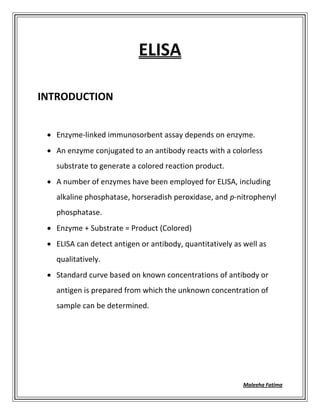 Maleeha Fatima
ELISA
INTRODUCTION
 Enzyme-linked immunosorbent assay depends on enzyme.
 An enzyme conjugated to an antibody reacts with a colorless
substrate to generate a colored reaction product.
 A number of enzymes have been employed for ELISA, including
alkaline phosphatase, horseradish peroxidase, and p-nitrophenyl
phosphatase.
 Enzyme + Substrate = Product (Colored)
 ELISA can detect antigen or antibody, quantitatively as well as
qualitatively.
 Standard curve based on known concentrations of antibody or
antigen is prepared from which the unknown concentration of
sample can be determined.
 