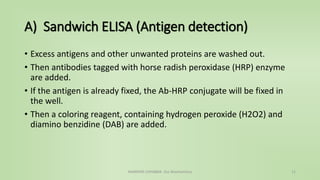 A) Sandwich ELISA (Antigen detection)
• Excess antigens and other unwanted proteins are washed out.
• Then antibodies tagged with horse radish peroxidase (HRP) enzyme
are added.
• If the antigen is already fixed, the Ab-HRP conjugate will be fixed in
the well.
• Then a coloring reagent, containing hydrogen peroxide (H2O2) and
diamino benzidine (DAB) are added.
NAMRATA CHHABRA- Our Biochemistry 11
 