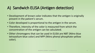 A) Sandwich ELISA (Antigen detection)
• Development of brown color indicates that the antigen is originally
present in the patient’s serum.
• Color developed is proportional to the antigen in the serum.
• Therefore, intensity of the color is measured from which the
concentration of the antigen can be calculated.
• Other chromogens that can be used in ELISA are NBT (Nitro blue
tetrazolium-blue color) and NPP (Nitro phenyl phosphate-yellow
color).
NAMRATA CHHABRA- Our Biochemistry 12
 