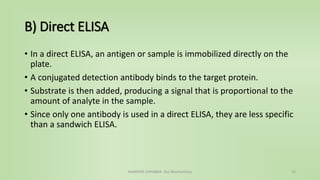 B) Direct ELISA
• In a direct ELISA, an antigen or sample is immobilized directly on the
plate.
• A conjugated detection antibody binds to the target protein.
• Substrate is then added, producing a signal that is proportional to the
amount of analyte in the sample.
• Since only one antibody is used in a direct ELISA, they are less specific
than a sandwich ELISA.
NAMRATA CHHABRA- Our Biochemistry 15
 