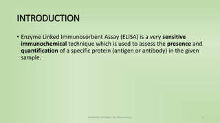 INTRODUCTION
• Enzyme Linked Immunosorbent Assay (ELISA) is a very sensitive
immunochemical technique which is used to assess the presence and
quantification of a specific protein (antigen or antibody) in the given
sample.
NAMRATA CHHABRA- Our Biochemistry 2
 