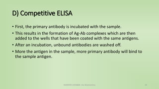 D) Competitive ELISA
• First, the primary antibody is incubated with the sample.
• This results in the formation of Ag-Ab complexes which are then
added to the wells that have been coated with the same antigens.
• After an incubation, unbound antibodies are washed off.
• More the antigen in the sample, more primary antibody will bind to
the sample antigen.
NAMRATA CHHABRA- Our Biochemistry 24
 