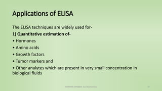 Applications of ELISA
The ELISA techniques are widely used for-
1) Quantitative estimation of-
• Hormones
• Amino acids
• Growth factors
• Tumor markers and
• Other analytes which are present in very small concentration in
biological fluids
NAMRATA CHHABRA- Our Biochemistry 27
 