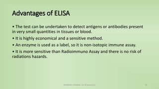 Advantages of ELISA
• The test can be undertaken to detect antigens or antibodies present
in very small quantities in tissues or blood.
• It is highly economical and a sensitive method.
• An enzyme is used as a label, so it is non-isotopic immune assay.
• It is more sensitive than Radioimmuno Assay and there is no risk of
radiations hazards.
NAMRATA CHHABRA- Our Biochemistry 29
 