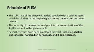 Principle of ELISA
• The substrate of the enzyme is added, coupled with a color reagent;
which is colorless in the beginning but during the reaction becomes
colored.
• The intensity of the color formed predicts the concentration of the
Ag/Ab present in the given sample.
• Several enzymes have been employed for ELISA, including alkaline
phosphatase, horseradish peroxidase, and B-galactosidase.
NAMRATA CHHABRA- Our Biochemistry 4
 