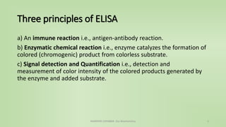 Three principles of ELISA
a) An immune reaction i.e., antigen-antibody reaction.
b) Enzymatic chemical reaction i.e., enzyme catalyzes the formation of
colored (chromogenic) product from colorless substrate.
c) Signal detection and Quantification i.e., detection and
measurement of color intensity of the colored products generated by
the enzyme and added substrate.
NAMRATA CHHABRA- Our Biochemistry 5
 