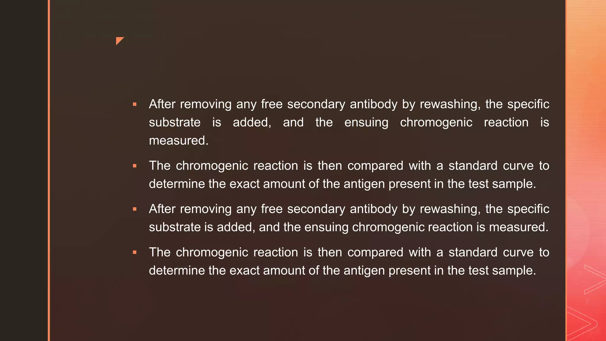 z
 After removing any free secondary antibody by rewashing, the specific
substrate is added, and the ensuing chromogenic reaction is
measured.
 The chromogenic reaction is then compared with a standard curve to
determine the exact amount of the antigen present in the test sample.
 After removing any free secondary antibody by rewashing, the specific
substrate is added, and the ensuing chromogenic reaction is measured.
 The chromogenic reaction is then compared with a standard curve to
determine the exact amount of the antigen present in the test sample.
 