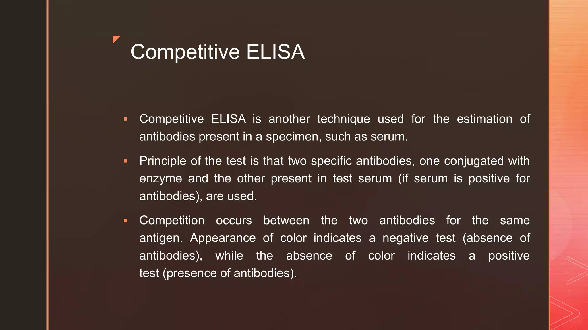 z
Competitive ELISA
 Competitive ELISA is another technique used for the estimation of
antibodies present in a specimen, such as serum.
 Principle of the test is that two specific antibodies, one conjugated with
enzyme and the other present in test serum (if serum is positive for
antibodies), are used.
 Competition occurs between the two antibodies for the same
antigen. Appearance of color indicates a negative test (absence of
antibodies), while the absence of color indicates a positive
test (presence of antibodies).
 