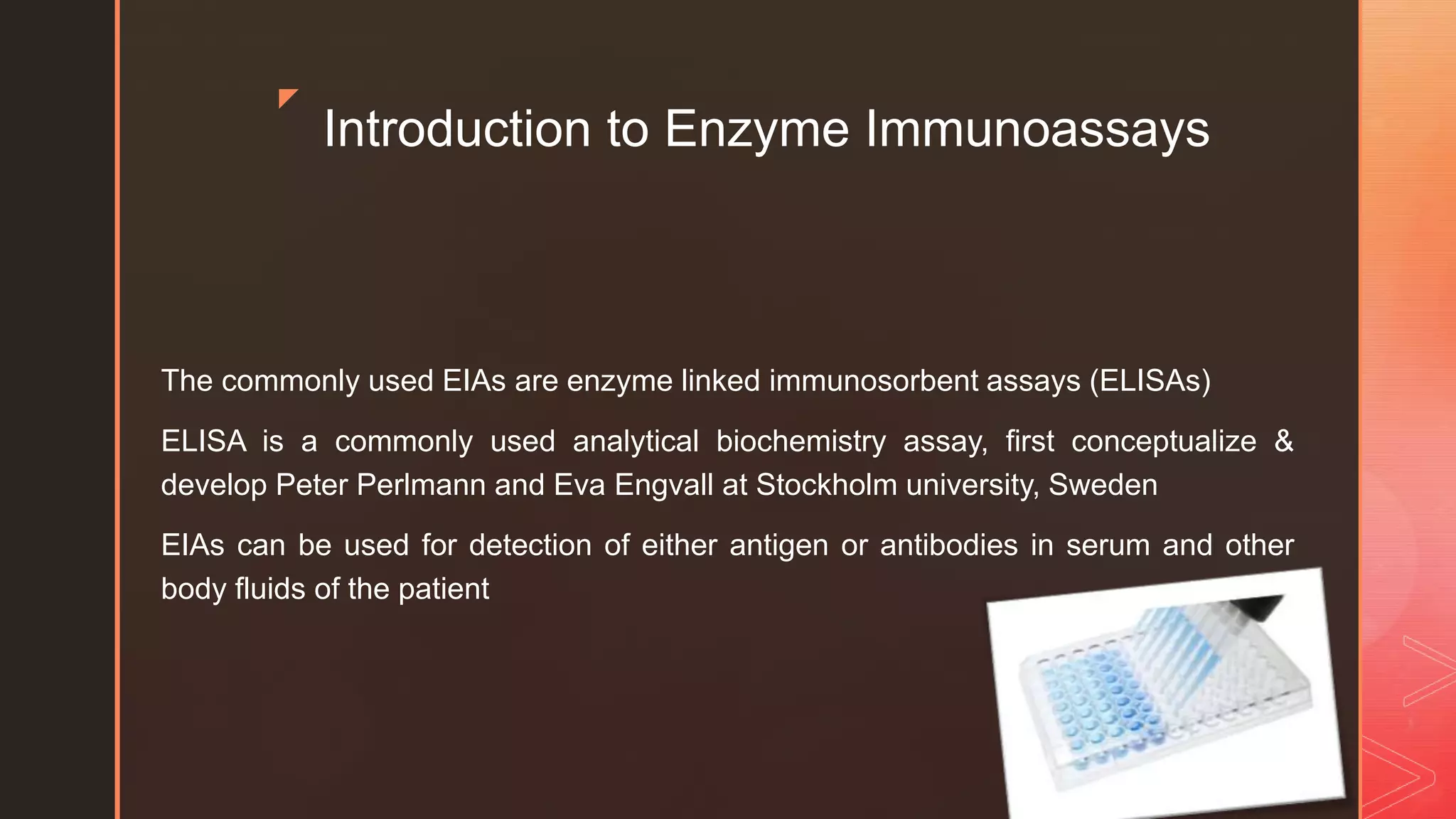 z
Introduction to Enzyme Immunoassays
The commonly used EIAs are enzyme linked immunosorbent assays (ELISAs)
ELISA is a commonly used analytical biochemistry assay, first conceptualize &
develop Peter Perlmann and Eva Engvall at Stockholm university, Sweden
EIAs can be used for detection of either antigen or antibodies in serum and other
body fluids of the patient
 