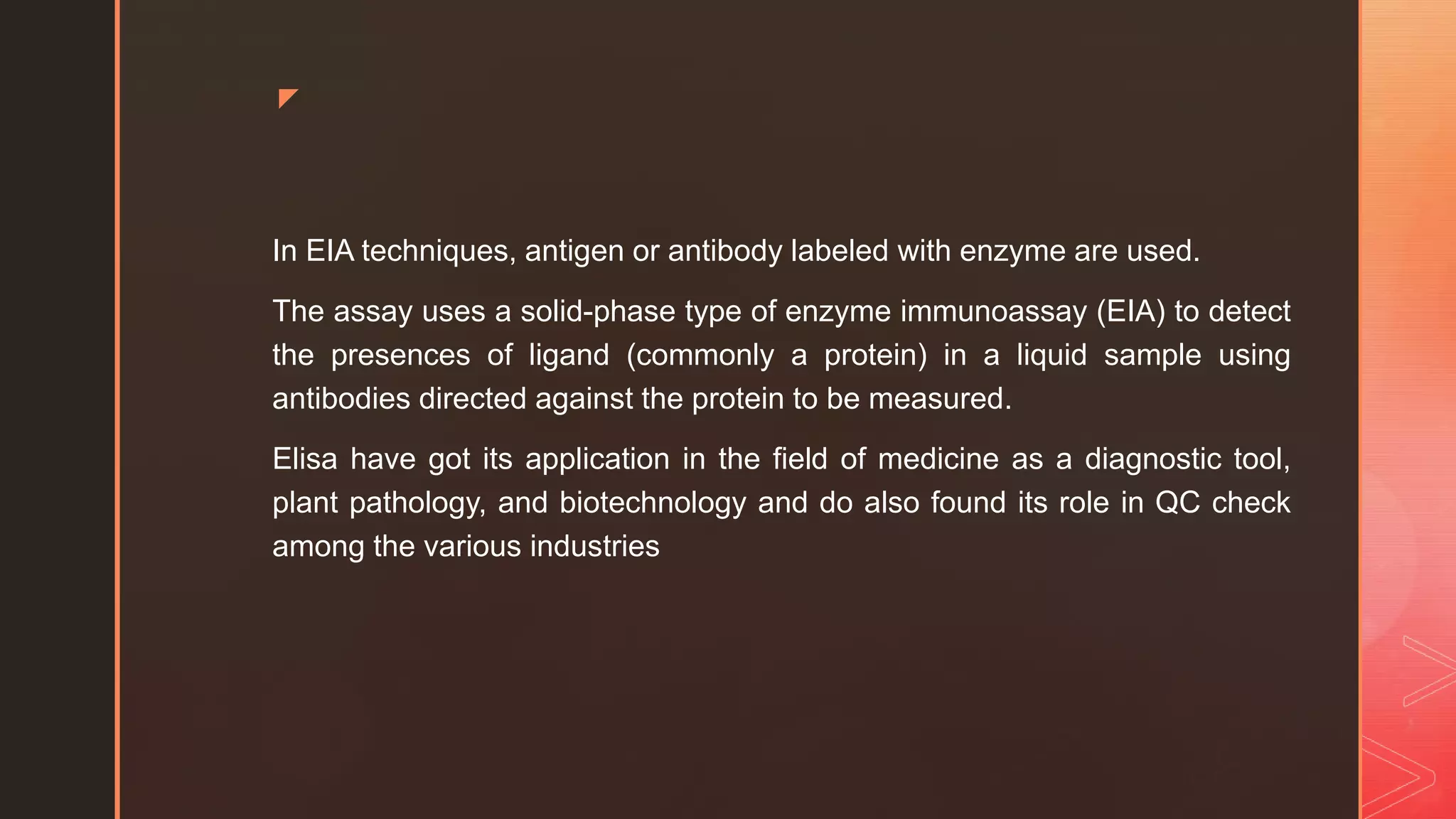 z
In EIA techniques, antigen or antibody labeled with enzyme are used.
The assay uses a solid-phase type of enzyme immunoassay (EIA) to detect
the presences of ligand (commonly a protein) in a liquid sample using
antibodies directed against the protein to be measured.
Elisa have got its application in the field of medicine as a diagnostic tool,
plant pathology, and biotechnology and do also found its role in QC check
among the various industries
 