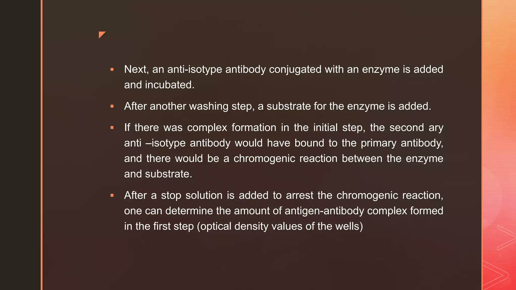 z
 Next, an anti-isotype antibody conjugated with an enzyme is added
and incubated.
 After another washing step, a substrate for the enzyme is added.
 If there was complex formation in the initial step, the second ary
anti –isotype antibody would have bound to the primary antibody,
and there would be a chromogenic reaction between the enzyme
and substrate.
 After a stop solution is added to arrest the chromogenic reaction,
one can determine the amount of antigen-antibody complex formed
in the first step (optical density values of the wells)
 