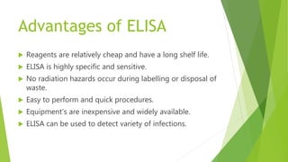Advantages of ELISA
 Reagents are relatively cheap and have a long shelf life.
 ELISA is highly specific and sensitive.
 No radiation hazards occur during labelling or disposal of
waste.
 Easy to perform and quick procedures.
 Equipment's are inexpensive and widely available.
 ELISA can be used to detect variety of infections.
 