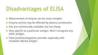 Disadvantages of ELISA
 Measurement of enzyme can be more complex.
 Enzyme activity may be affected by plasma constituents.
 Kits are commercially available, but not cheap.
 Very specific to a particular antigen. Won’t recognize any
other antigen.
 False positives/negatives possible, especially with
mutated/ altered antigen.
 