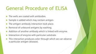 General Procedure of ELISA
 The wells are coated with antibodies.
 Sample is added which may contain antigen.
 The antigen-antibody interaction took place.
 Removal of unbound antigens by washing.
 Addition of another antibody which is linked with enzyme.
 Interaction of enzyme with particular substrate.
 This interaction produces color through which we can observe
a particular antigen (disease).
 