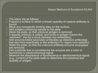  The steps are as follows:
 Prepare a surface to which a known quantity of capture antibody is
bound.
 Block any nonspecific binding sites on the surface.
 Add antigen-containing sample to the plate.
 Wash the plate, so that unbound antigen is removed.
 A specific antibody is added, and binds to antigen (hence the
‘sandwich’: the Ag is stuck between two antibodies);
 Add enzyme-linked secondary antibodies as detection antibodies
that also bind specifically to the antibody’s Fc region (non-specific).
 Wash the plate, so that the unbound antibody-enzyme conjugates
are removed.
 Add substrate that is converted by the enzyme into a color or
fluorescent or electrochemical signal.
 Measure the absorbance or fluorescence or electrochemical signal
(e.g., current) of the plate wells to determine the presence and
quantity of antigen.
 