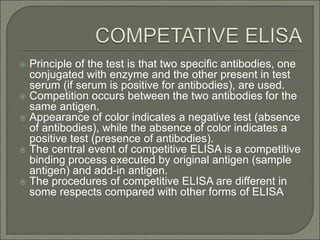  Principle of the test is that two specific antibodies, one
conjugated with enzyme and the other present in test
serum (if serum is positive for antibodies), are used.
 Competition occurs between the two antibodies for the
same antigen.
 Appearance of color indicates a negative test (absence
of antibodies), while the absence of color indicates a
positive test (presence of antibodies).
 The central event of competitive ELISA is a competitive
binding process executed by original antigen (sample
antigen) and add-in antigen.
 The procedures of competitive ELISA are different in
some respects compared with other forms of ELISA
 