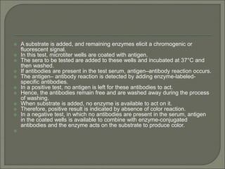  A substrate is added, and remaining enzymes elicit a chromogenic or
fluorescent signal.
 In this test, microtiter wells are coated with antigen.
 The sera to be tested are added to these wells and incubated at 37°C and
then washed.
 If antibodies are present in the test serum, antigen–antibody reaction occurs.
 The antigen– antibody reaction is detected by adding enzyme-labeled-
specific antibodies.
 In a positive test, no antigen is left for these antibodies to act.
 Hence, the antibodies remain free and are washed away during the process
of washing.
 When substrate is added, no enzyme is available to act on it.
 Therefore, positive result is indicated by absence of color reaction.
 In a negative test, in which no antibodies are present in the serum, antigen
in the coated wells is available to combine with enzyme-conjugated
antibodies and the enzyme acts on the substrate to produce color.

 