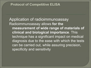 Application of radioimmunoassay
Radioimmunoassay allows for the
measurement of wide range of materials of
clinical and biological importance. This
technique has a significant impact on medical
diagnosis due to the ease with which the tests
can be carried out, while assuring precision,
specificity and sensitivity
 