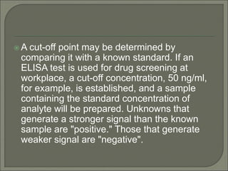  A cut-off point may be determined by
comparing it with a known standard. If an
ELISA test is used for drug screening at
workplace, a cut-off concentration, 50 ng/ml,
for example, is established, and a sample
containing the standard concentration of
analyte will be prepared. Unknowns that
generate a stronger signal than the known
sample are "positive." Those that generate
weaker signal are "negative".
 