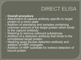  Overall procedure
 Attachment of capture antibody specific to target
protein to a micro plate
 Addition of standards and samples containing
unknown amount of the target protein which binds
to the capture antibody
 Washing to remove unbound substances
 Addition of a detection antibody that binds to the
immobilized target protein
 Washing away excess detection antibody and
addition of HRP conjugate
 Addition of HRP substrate for indirect detection of
bound protein
 