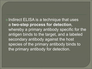 Indirect ELISA is a technique that uses
a two-step process for detection,
whereby a primary antibody specific for the
antigen binds to the target, and a labeled
secondary antibody against the host
species of the primary antibody binds to
the primary antibody for detection.
 