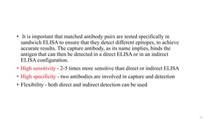 • It is important that matched antibody pairs are tested specifically in
sandwich ELISA to ensure that they detect different epitopes, to achieve
accurate results. The capture antibody, as its name implies, binds the
antigen that can then be detected in a direct ELISA or in an indirect
ELISA configuration.
• High sensitivity - 2-5 times more sensitive than direct or indirect ELISA
• High specificity - two antibodies are involved in capture and detection
• Flexibility - both direct and indirect detection can be used
12
 