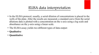 ELISA data interpretation
• In the ELISA protocol, usually, a serial dilution of concentrations is placed in the
wells of the plate. After the results are measured, a standard curve from the serial
dilutions data is plotted with a concentration on the x-axis using a log scale and
absorbance on the y-axis using a linear scale.
• The ELISA assay yields two different types of data output:
• Qualitative
• Quantitative
15
 