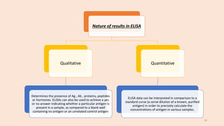 Nature of results in ELISA
Qualitative
Determines the presence of Ag , Ab , proteins, peptides
or hormones. ELISAs can also be used to achieve a yes
or no answer indicating whether a particular antigen is
present in a sample, as compared to a blank well
containing no antigen or an unrelated control antigen
Quantitative
ELISA data can be interpreted in comparison to a
standard curve (a serial dilution of a known, purified
antigen) in order to precisely calculate the
concentrations of antigen in various samples.
16
 