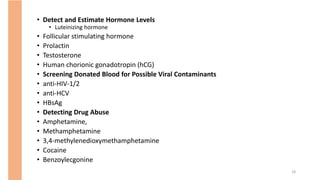 • Detect and Estimate Hormone Levels
• Luteinizing hormone
• Follicular stimulating hormone
• Prolactin
• Testosterone
• Human chorionic gonadotropin (hCG)
• Screening Donated Blood for Possible Viral Contaminants
• anti-HIV-1/2
• anti-HCV
• HBsAg
• Detecting Drug Abuse
• Amphetamine,
• Methamphetamine
• 3,4-methylenedioxymethamphetamine
• Cocaine
• Benzoylecgonine
18
 