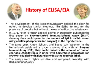 History of ELISA/EIA
• The development of the radioimmunoassay opened the door for
others to develop similar methods, like ELISA, to test for the
presence of proteins but without the use of radioactive substances.
• In 1971, Peter Permann and Eva Engvall in Stockholm published the
first paper on Enzyme-Linked ImmunoSorbent Assay (ELISA)
showing they could quantify the amount of IgG in rabbit serum
using alkaline phosphatase (an enzyme) as the reporter label.
• The same year, Anton Schuurs and Bauke Van Weemen in the
Netherlands published a paper showing that with an Enzyme
ImmunoAssay (EIA), they could quantify the amount of human
chorionic gonadotropin in urine with horseradish peroxidase (an
enzyme) coupled with glutaraldehyde as the reporter label.
• The assays were highly sensitive and compared favorably with
RadioimmunoAssays.
 