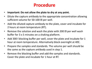 Procedure
• Important: Do not allow the plate to dry at any point.
• Dilute the capture antibody to the appropriate concentration allowing
sufficient volume for 50-100 l per well.
• Add the diluted capture antibody to the plate, cover and incubate for
2 hours at room temperature (RT).
• Remove the solution and wash the plate with 200 l per well wash
buffer for 3 x 5 minutes on a shaking platform.
• Add 300 l blocking buffer per well, cover the plate and incubate for 1
hour at room temperature. Alternatively block overnight at 4 C.
• Prepare the samples and standards. The volume per well should be
the same as the capture antibody used in step 1.
• Remove the blocking buffer and add the samples and standards.
Cover the plate and incubate for 1 hour at RT.
 