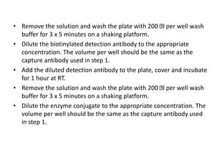 • Remove the solution and wash the plate with 200 l per well wash
buffer for 3 x 5 minutes on a shaking platform.
• Dilute the biotinylated detection antibody to the appropriate
concentration. The volume per well should be the same as the
capture antibody used in step 1.
• Add the diluted detection antibody to the plate, cover and incubate
for 1 hour at RT.
• Remove the solution and wash the plate with 200 l per well wash
buffer for 3 x 5 minutes on a shaking platform.
• Dilute the enzyme conjugate to the appropriate concentration. The
volume per well should be the same as the capture antibody used
in step 1.
 