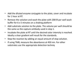 • Add the diluted enzyme conjugate to the plate, cover and incubate
for 1 hour at RT.
• Remove the solution and wash the plate with 200 l per well wash
buffer for 6 x 5 minutes on a shaking platform
• Add substrate solution to the plate. The volume per well should be
the same as the capture antibody used in step 1.
• Incubate the plate at RT until the desired color intensity is reached.
Ideally a clear gradient will result for the standards.
• Stop the reaction by adding an equal amount of stop solution.
• If using TMB, measure the absorbance at 450 nm. For other
substrates use the appropriate detection techniq
 