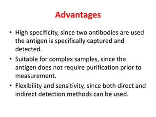 Advantages
• High specificity, since two antibodies are used
the antigen is specifically captured and
detected.
• Suitable for complex samples, since the
antigen does not require purification prior to
measurement.
• Flexibility and sensitivity, since both direct and
indirect detection methods can be used.
 